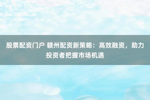股票配资门户 赣州配资新策略：高效融资，助力投资者把握市场机遇