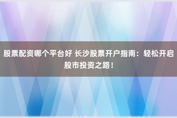 股票配资哪个平台好 长沙股票开户指南：轻松开启股市投资之路！
