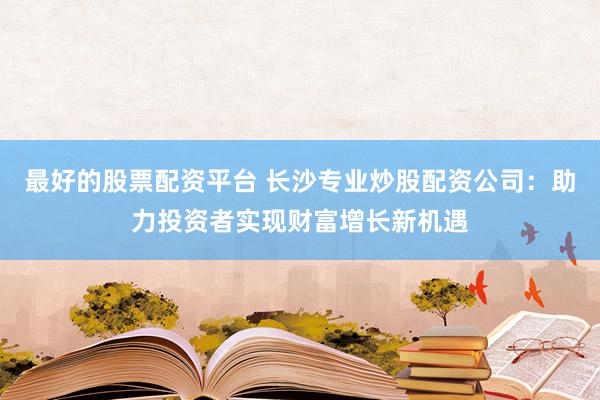 最好的股票配资平台 长沙专业炒股配资公司：助力投资者实现财富增长新机遇