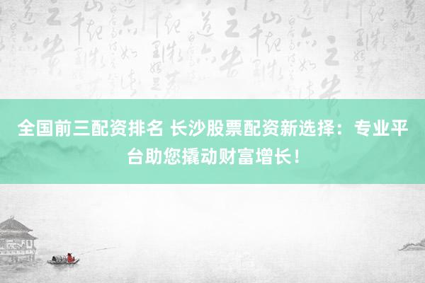 全国前三配资排名 长沙股票配资新选择：专业平台助您撬动财富增长！