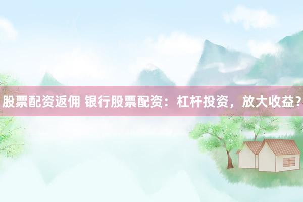 股票配资返佣 银行股票配资：杠杆投资，放大收益？