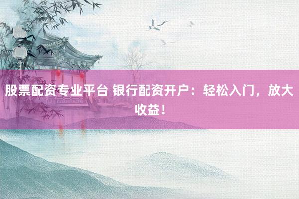 股票配资专业平台 银行配资开户：轻松入门，放大收益！