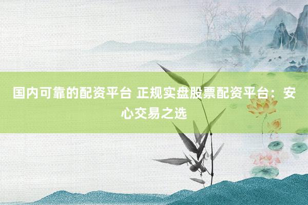 国内可靠的配资平台 正规实盘股票配资平台：安心交易之选