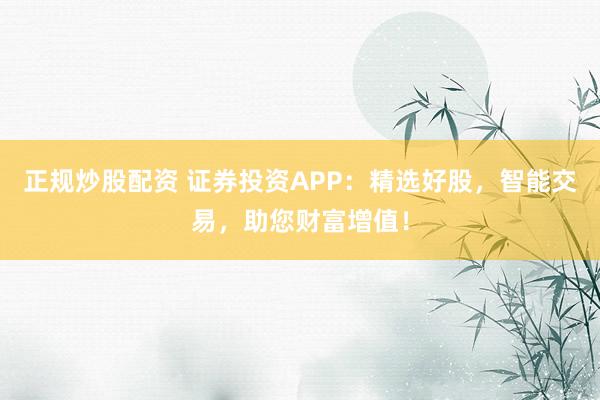 正规炒股配资 证券投资APP：精选好股，智能交易，助您财富增值！