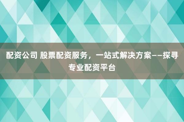 配资公司 股票配资服务，一站式解决方案——探寻专业配资平台