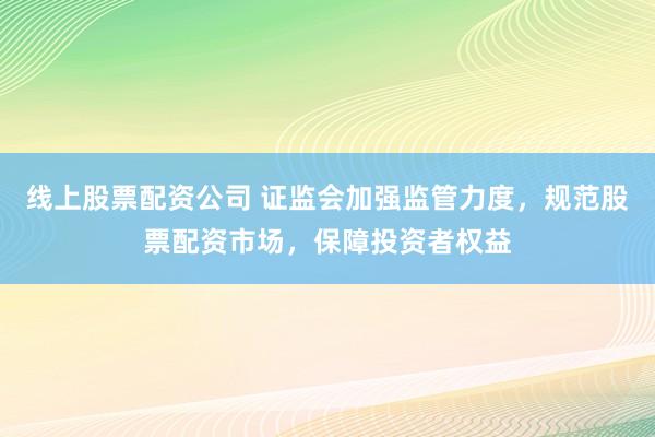 线上股票配资公司 证监会加强监管力度，规范股票配资市场，保障投资者权益