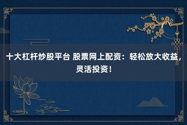 十大杠杆炒股平台 股票网上配资：轻松放大收益，灵活投资！