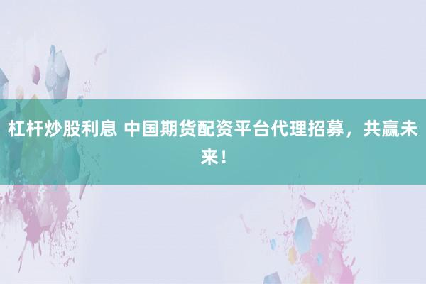 杠杆炒股利息 中国期货配资平台代理招募，共赢未来！