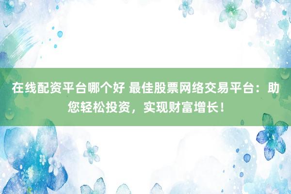 在线配资平台哪个好 最佳股票网络交易平台：助您轻松投资，实现财富增长！