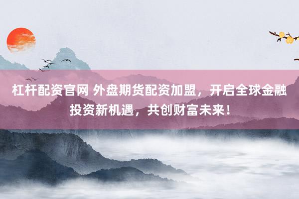杠杆配资官网 外盘期货配资加盟，开启全球金融投资新机遇，共创财富未来！