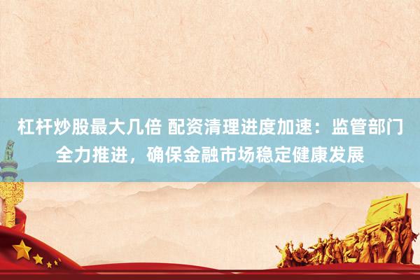 杠杆炒股最大几倍 配资清理进度加速：监管部门全力推进，确保金融市场稳定健康发展