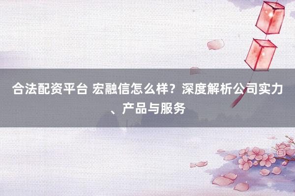 合法配资平台 宏融信怎么样？深度解析公司实力、产品与服务