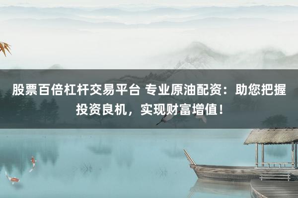 股票百倍杠杆交易平台 专业原油配资：助您把握投资良机，实现财富增值！
