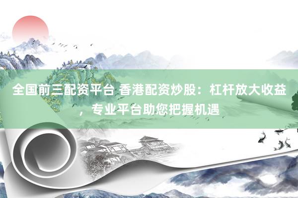 全国前三配资平台 香港配资炒股：杠杆放大收益，专业平台助您把握机遇