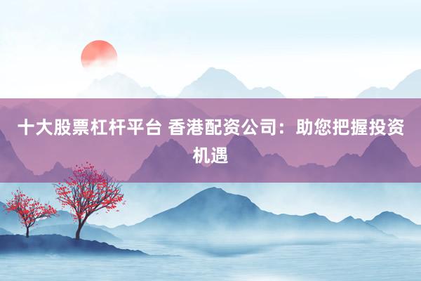 十大股票杠杆平台 香港配资公司：助您把握投资机遇