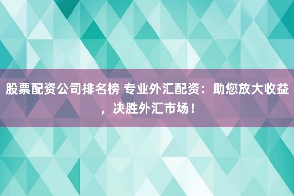 股票配资公司排名榜 专业外汇配资：助您放大收益，决胜外汇市场！