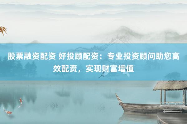 股票融资配资 好投顾配资：专业投资顾问助您高效配资，实现财富增值