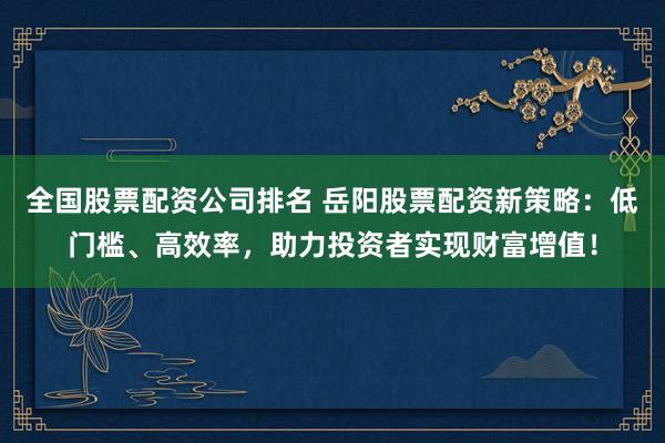 全国股票配资公司排名 岳阳股票配资新策略：低门槛、高效率，助力投资者实现财富增值！
