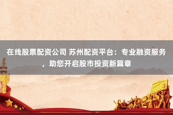 在线股票配资公司 苏州配资平台：专业融资服务，助您开启股市投资新篇章