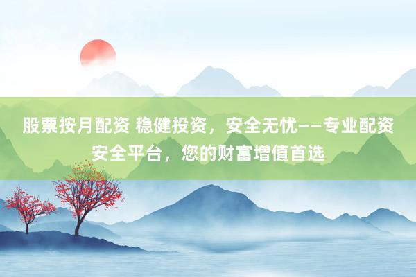 股票按月配资 稳健投资，安全无忧——专业配资安全平台，您的财富增值首选