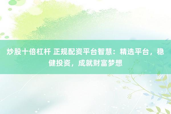 炒股十倍杠杆 正规配资平台智慧：精选平台，稳健投资，成就财富梦想