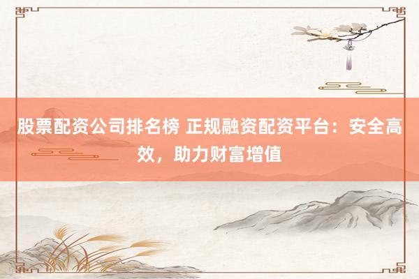 股票配资公司排名榜 正规融资配资平台：安全高效，助力财富增值