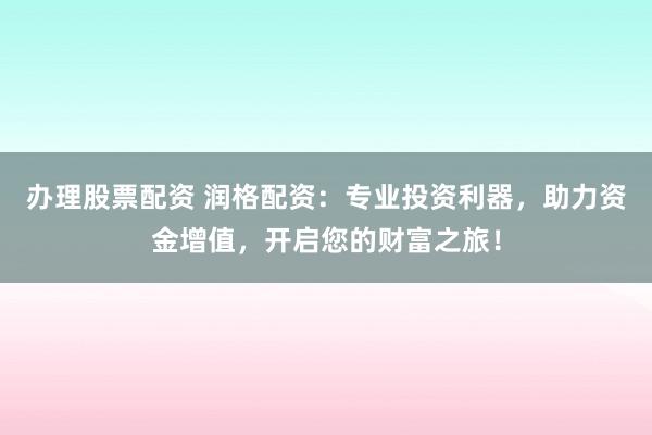 办理股票配资 润格配资：专业投资利器，助力资金增值，开启您的财富之旅！