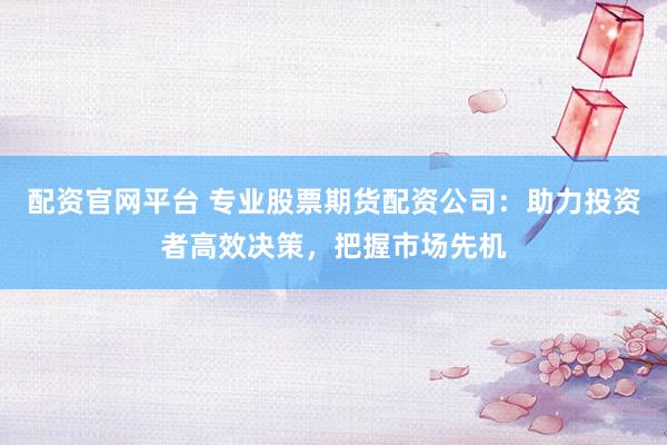 配资官网平台 专业股票期货配资公司：助力投资者高效决策，把握市场先机