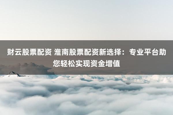 财云股票配资 淮南股票配资新选择：专业平台助您轻松实现资金增值