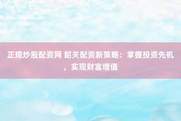 正规炒股配资网 韶关配资新策略：掌握投资先机，实现财富增值
