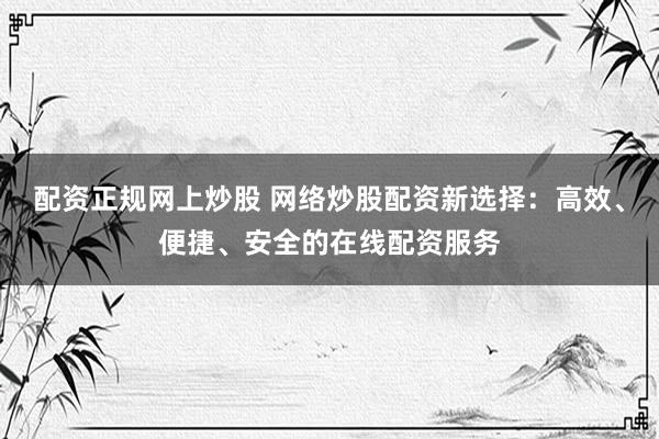 配资正规网上炒股 网络炒股配资新选择：高效、便捷、安全的在线配资服务