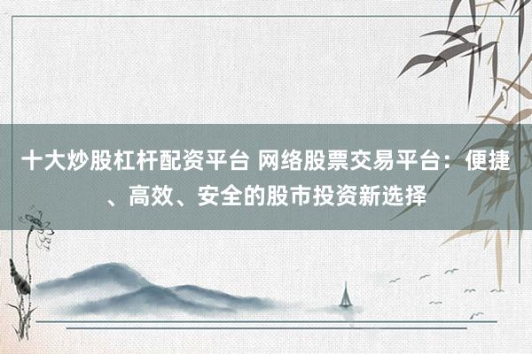 十大炒股杠杆配资平台 网络股票交易平台：便捷、高效、安全的股市投资新选择