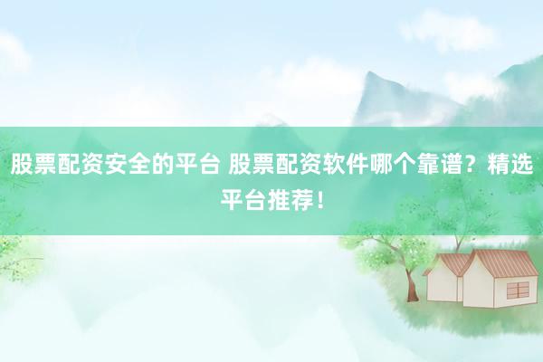 股票配资安全的平台 股票配资软件哪个靠谱？精选平台推荐！