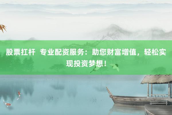 股票扛杆  专业配资服务：助您财富增值，轻松实现投资梦想！