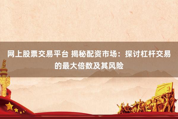 网上股票交易平台 揭秘配资市场：探讨杠杆交易的最大倍数及其风险