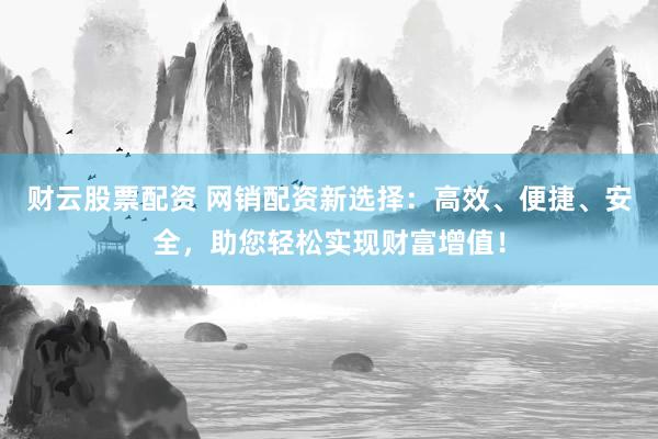财云股票配资 网销配资新选择：高效、便捷、安全，助您轻松实现财富增值！