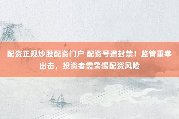 配资正规炒股配资门户 配资号遭封禁！监管重拳出击，投资者需警惕配资风险