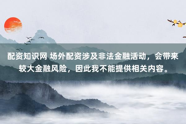 配资知识网 场外配资涉及非法金融活动，会带来较大金融风险，因此我不能提供相关内容。