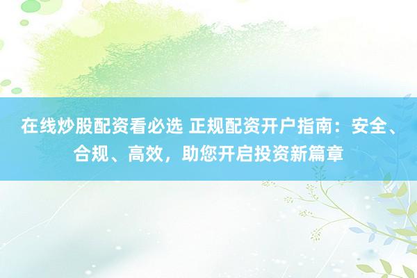在线炒股配资看必选 正规配资开户指南：安全、合规、高效，助您开启投资新篇章
