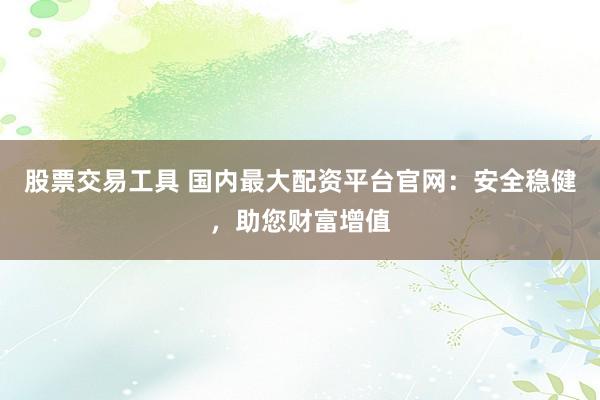 股票交易工具 国内最大配资平台官网：安全稳健，助您财富增值