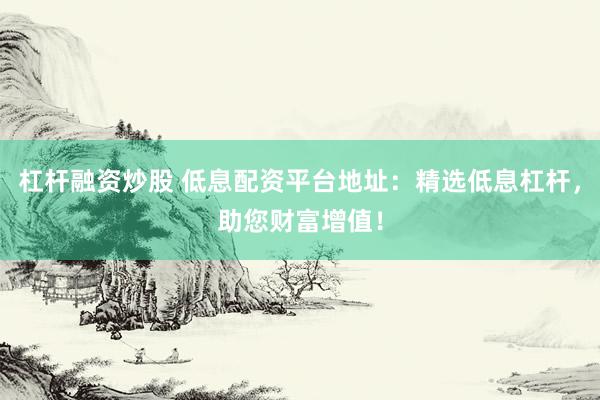 杠杆融资炒股 低息配资平台地址：精选低息杠杆，助您财富增值！