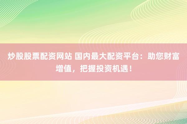 炒股股票配资网站 国内最大配资平台：助您财富增值，把握投资机遇！