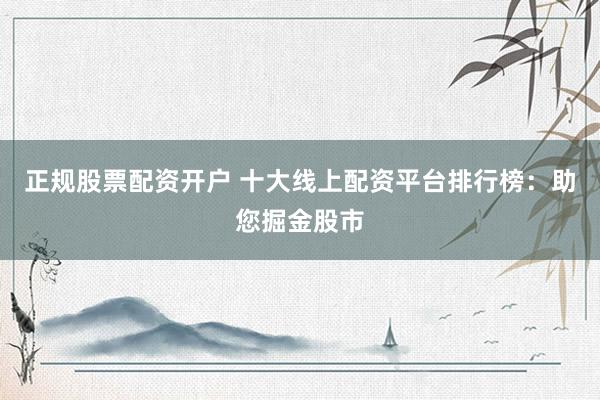正规股票配资开户 十大线上配资平台排行榜：助您掘金股市