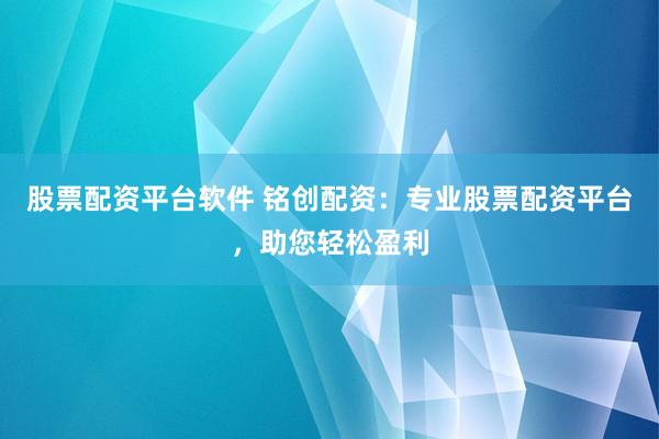 股票配资平台软件 铭创配资：专业股票配资平台，助您轻松盈利