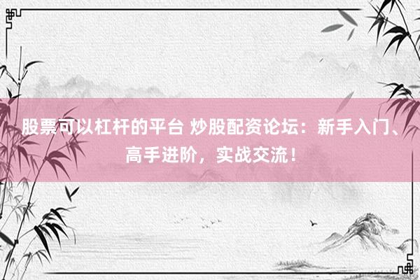 股票可以杠杆的平台 炒股配资论坛：新手入门、高手进阶，实战交流！