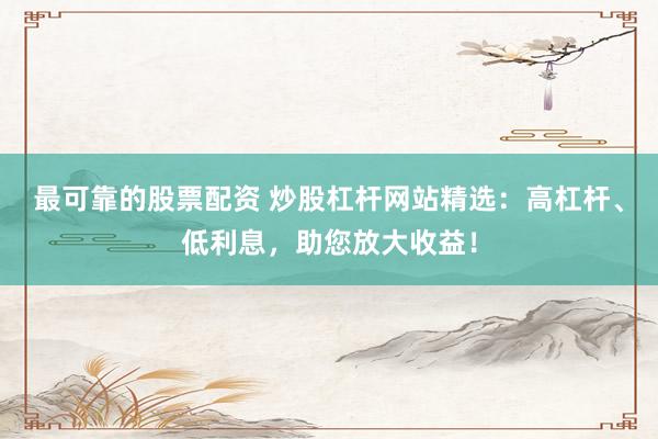 最可靠的股票配资 炒股杠杆网站精选：高杠杆、低利息，助您放大收益！