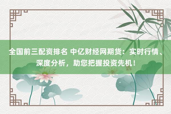 全国前三配资排名 中亿财经网期货：实时行情、深度分析，助您把握投资先机！