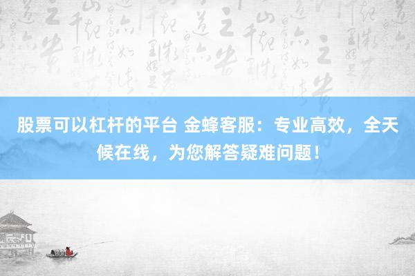 股票可以杠杆的平台 金蜂客服：专业高效，全天候在线，为您解答疑难问题！