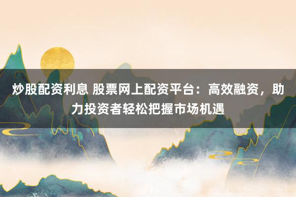 炒股配资利息 股票网上配资平台：高效融资，助力投资者轻松把握市场机遇