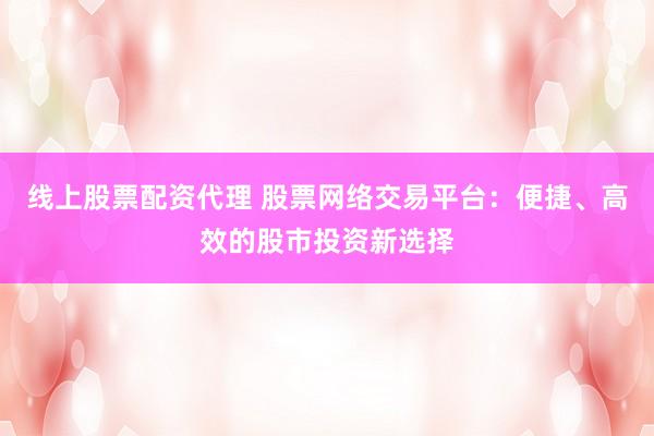 线上股票配资代理 股票网络交易平台：便捷、高效的股市投资新选择